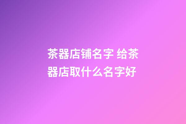 茶器店铺名字 给茶器店取什么名字好-第1张-店铺起名-玄机派